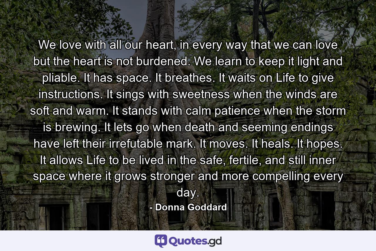 We love with all our heart, in every way that we can love but the heart is not burdened. We learn to keep it light and pliable. It has space. It breathes. It waits on Life to give instructions. It sings with sweetness when the winds are soft and warm. It stands with calm patience when the storm is brewing. It lets go when death and seeming endings have left their irrefutable mark. It moves. It heals. It hopes. It allows Life to be lived in the safe, fertile, and still inner space where it grows stronger and more compelling every day. - Quote by Donna Goddard