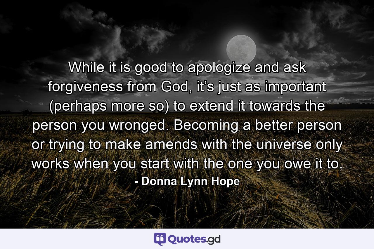 While it is good to apologize and ask forgiveness from God, it’s just as important (perhaps more so) to extend it towards the person you wronged. Becoming a better person or trying to make amends with the universe only works when you start with the one you owe it to. - Quote by Donna Lynn Hope