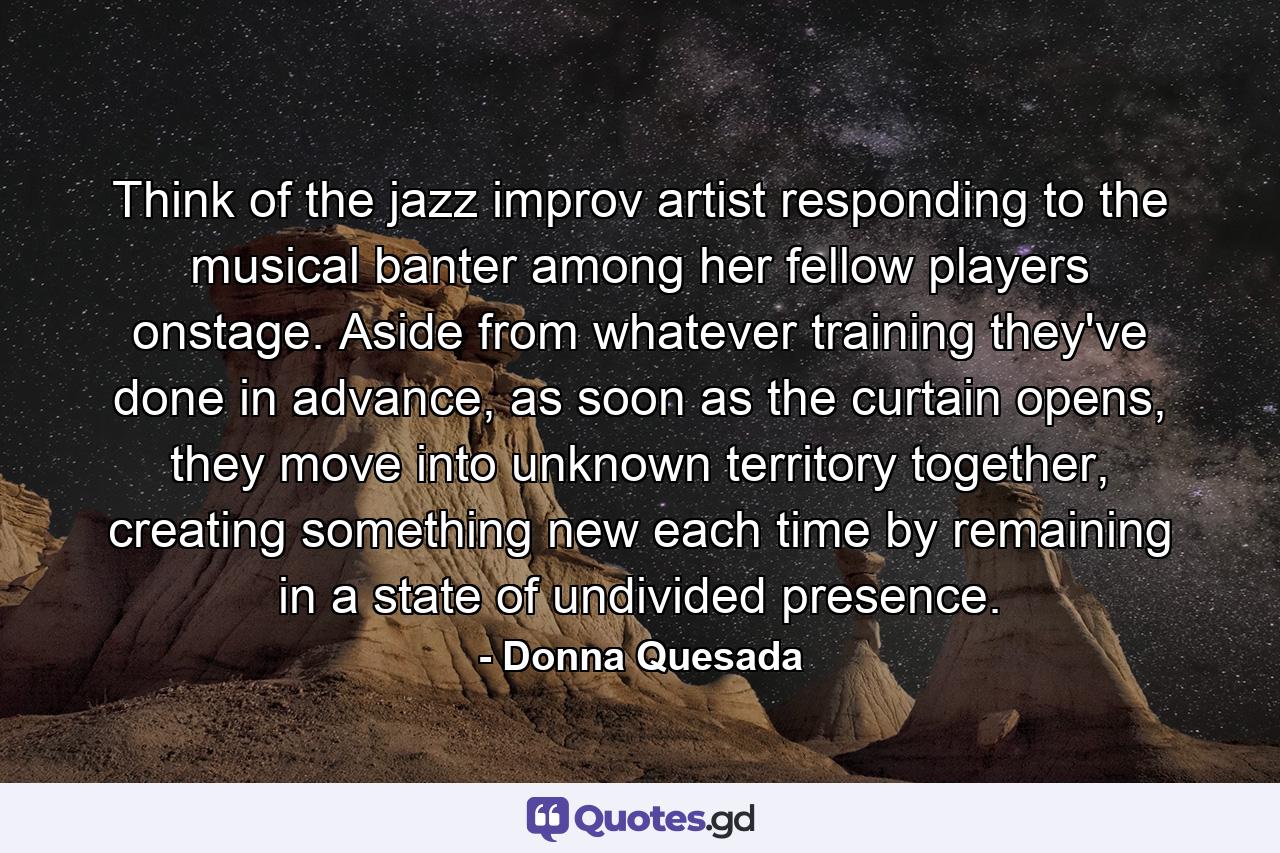 Think of the jazz improv artist responding to the musical banter among her fellow players onstage. Aside from whatever training they've done in advance, as soon as the curtain opens, they move into unknown territory together, creating something new each time by remaining in a state of undivided presence. - Quote by Donna Quesada