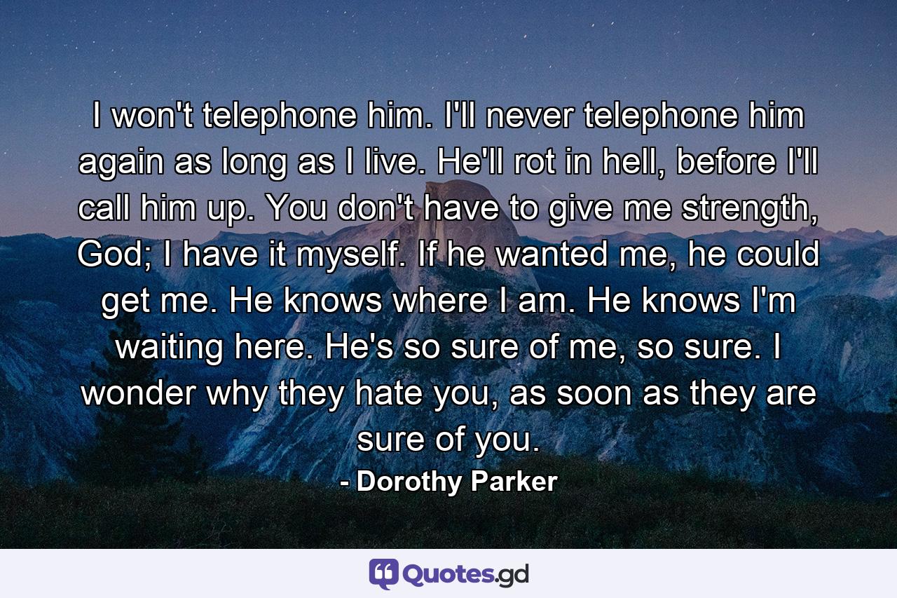 I won't telephone him. I'll never telephone him again as long as I live. He'll rot in hell, before I'll call him up. You don't have to give me strength, God; I have it myself. If he wanted me, he could get me. He knows where I am. He knows I'm waiting here. He's so sure of me, so sure. I wonder why they hate you, as soon as they are sure of you. - Quote by Dorothy Parker