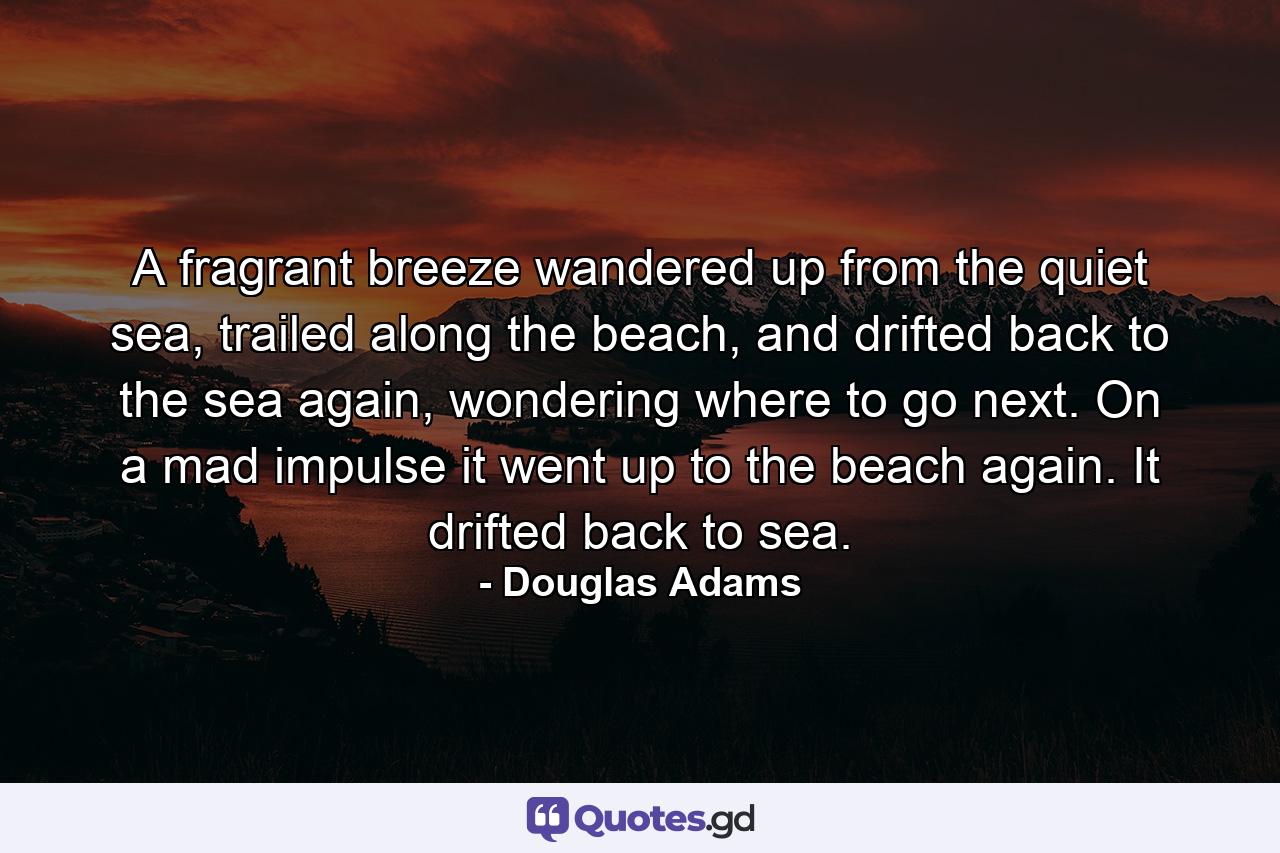 A fragrant breeze wandered up from the quiet sea, trailed along the beach, and drifted back to the sea again, wondering where to go next. On a mad impulse it went up to the beach again. It drifted back to sea. - Quote by Douglas Adams