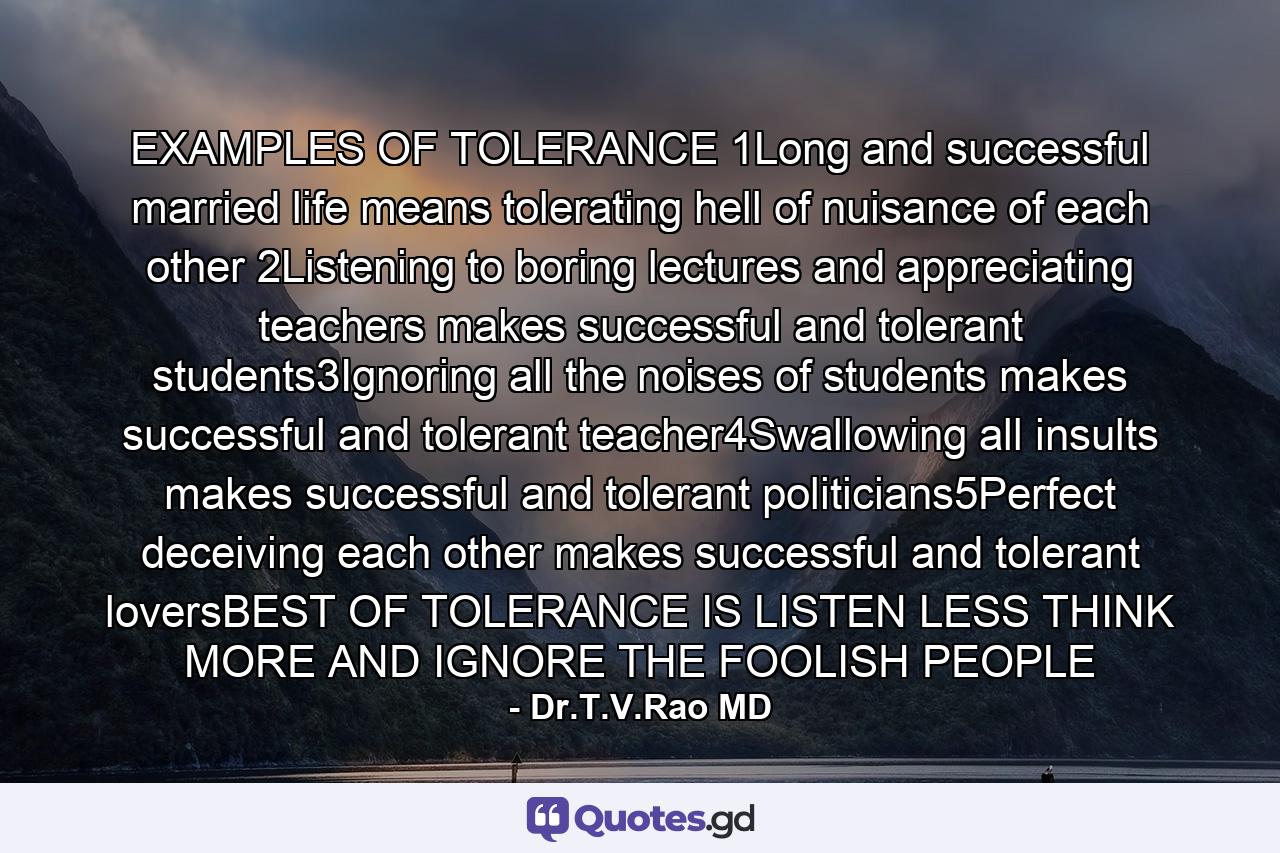 EXAMPLES OF TOLERANCE 1Long and successful married life means tolerating hell of nuisance of each other 2Listening to boring lectures and appreciating teachers makes successful and tolerant students3Ignoring all the noises of students makes successful and tolerant teacher4Swallowing all insults makes successful and tolerant politicians5Perfect deceiving each other makes successful and tolerant loversBEST OF TOLERANCE IS LISTEN LESS THINK MORE AND IGNORE THE FOOLISH PEOPLE - Quote by Dr.T.V.Rao MD