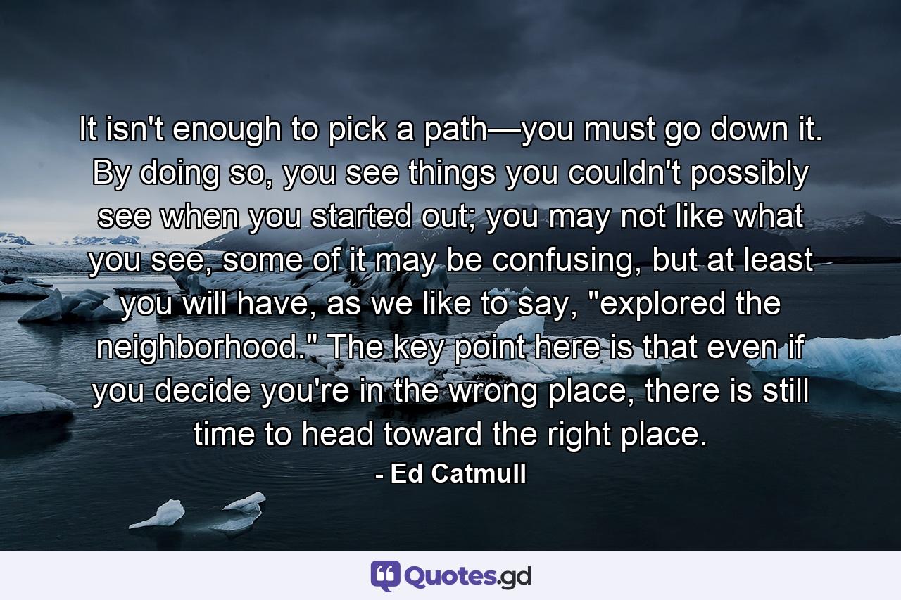 It isn't enough to pick a path—you must go down it. By doing so, you see things you couldn't possibly see when you started out; you may not like what you see, some of it may be confusing, but at least you will have, as we like to say, 