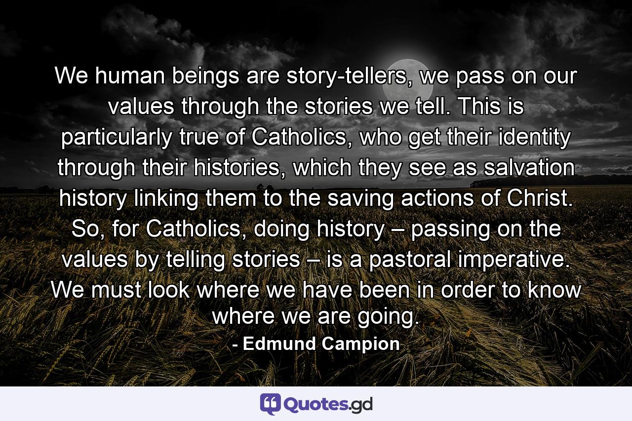 We human beings are story-tellers, we pass on our values through the stories we tell. This is particularly true of Catholics, who get their identity through their histories, which they see as salvation history linking them to the saving actions of Christ. So, for Catholics, doing history – passing on the values by telling stories – is a pastoral imperative. We must look where we have been in order to know where we are going. - Quote by Edmund Campion