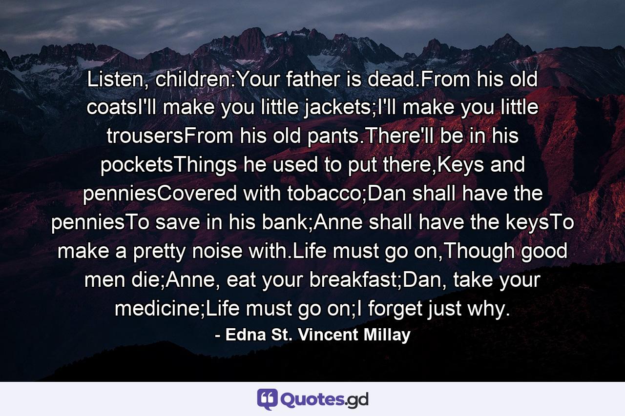 Listen, children:Your father is dead.From his old coatsI'll make you little jackets;I'll make you little trousersFrom his old pants.There'll be in his pocketsThings he used to put there,Keys and penniesCovered with tobacco;Dan shall have the penniesTo save in his bank;Anne shall have the keysTo make a pretty noise with.Life must go on,Though good men die;Anne, eat your breakfast;Dan, take your medicine;Life must go on;I forget just why. - Quote by Edna St. Vincent Millay