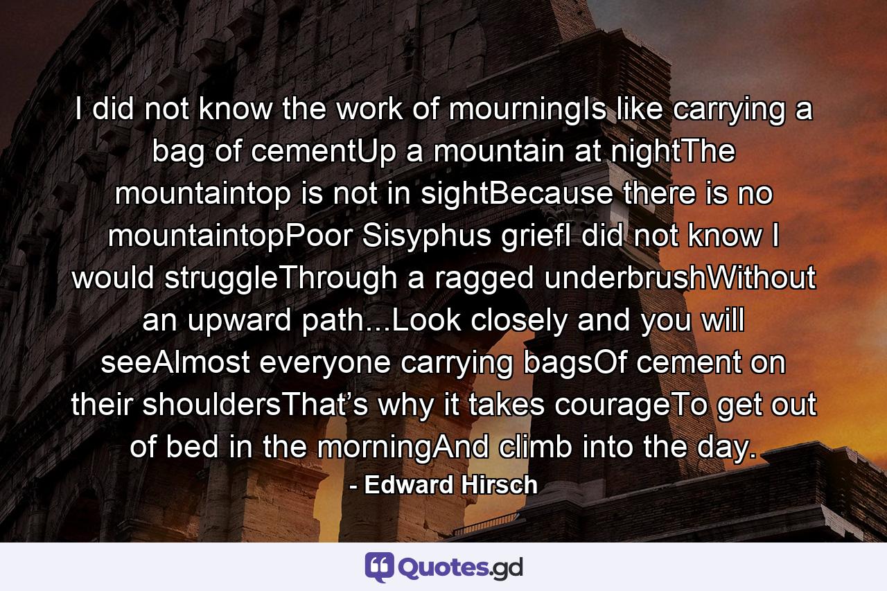 I did not know the work of mourningIs like carrying a bag of cementUp a mountain at nightThe mountaintop is not in sightBecause there is no mountaintopPoor Sisyphus griefI did not know I would struggleThrough a ragged underbrushWithout an upward path...Look closely and you will seeAlmost everyone carrying bagsOf cement on their shouldersThat’s why it takes courageTo get out of bed in the morningAnd climb into the day. - Quote by Edward Hirsch