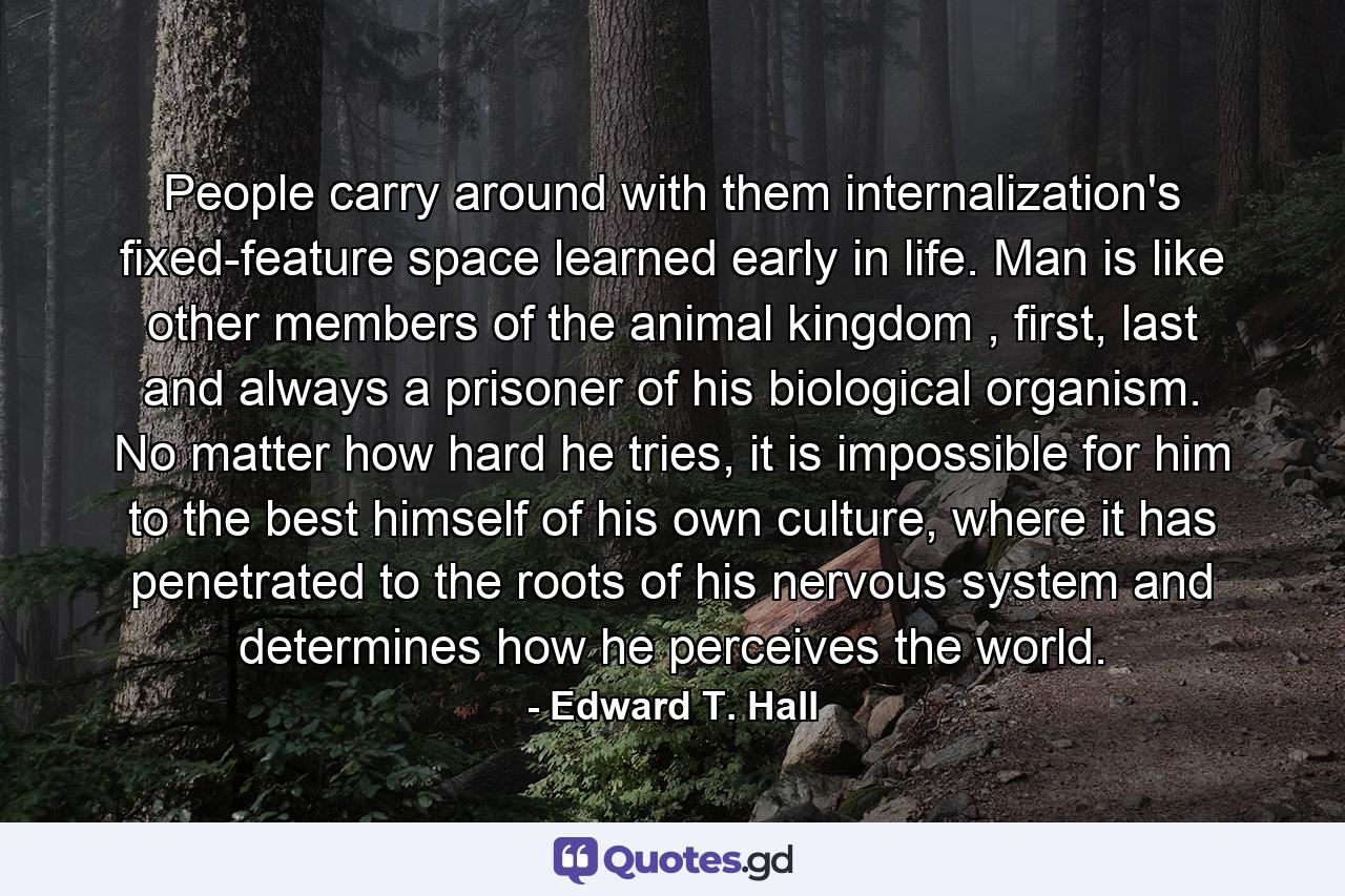 People carry around with them internalization's fixed-feature space learned early in life. Man is like other members of the animal kingdom , first, last and always a prisoner of his biological organism. No matter how hard he tries, it is impossible for him to the best himself of his own culture, where it has penetrated to the roots of his nervous system and determines how he perceives the world. - Quote by Edward T. Hall