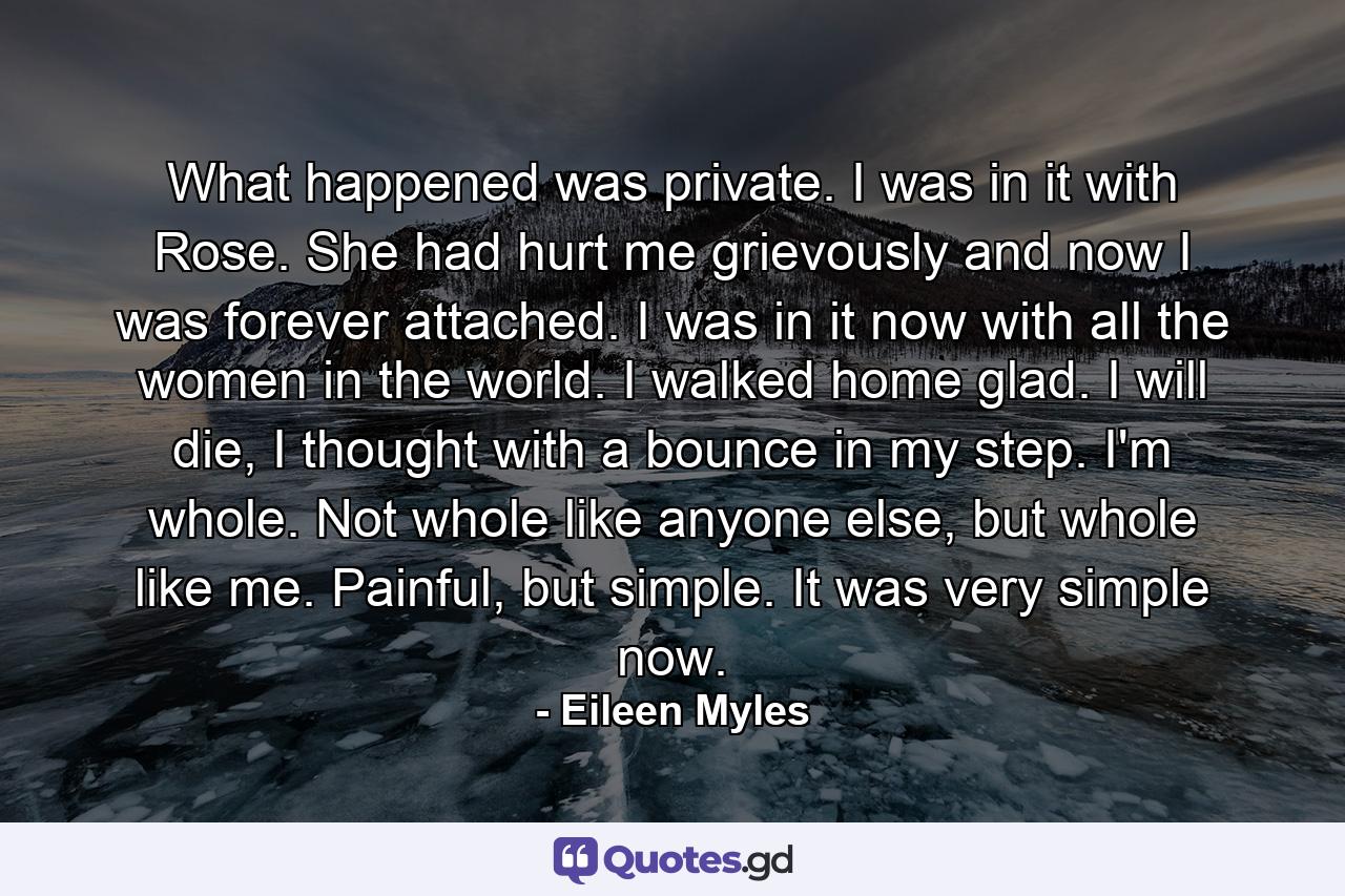 What happened was private. I was in it with Rose. She had hurt me grievously and now I was forever attached. I was in it now with all the women in the world. I walked home glad. I will die, I thought with a bounce in my step. I'm whole. Not whole like anyone else, but whole like me. Painful, but simple. It was very simple now. - Quote by Eileen Myles