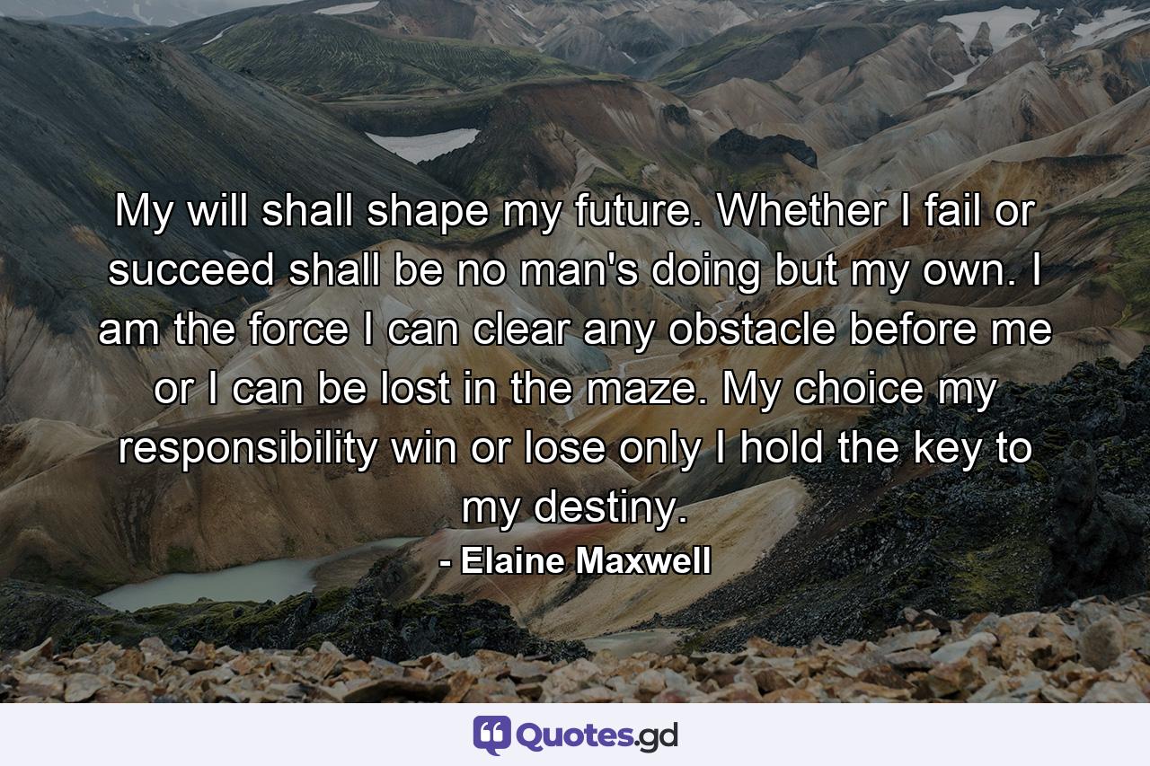 My will shall shape my future. Whether I fail or succeed shall be no man's doing but my own. I am the force  I can clear any obstacle before me or I can be lost in the maze. My choice  my responsibility  win or lose  only I hold the key to my destiny. - Quote by Elaine Maxwell