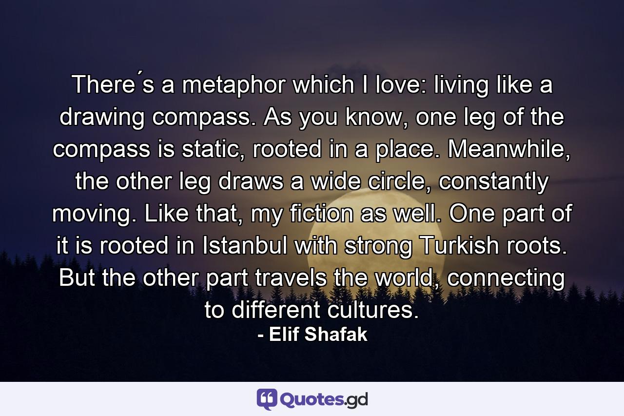 There ́s a metaphor which I love: living like a drawing compass. As you know, one leg of the compass is static, rooted in a place. Meanwhile, the other leg draws a wide circle, constantly moving. Like that, my fiction as well. One part of it is rooted in Istanbul with strong Turkish roots. But the other part travels the world, connecting to different cultures. - Quote by Elif Shafak