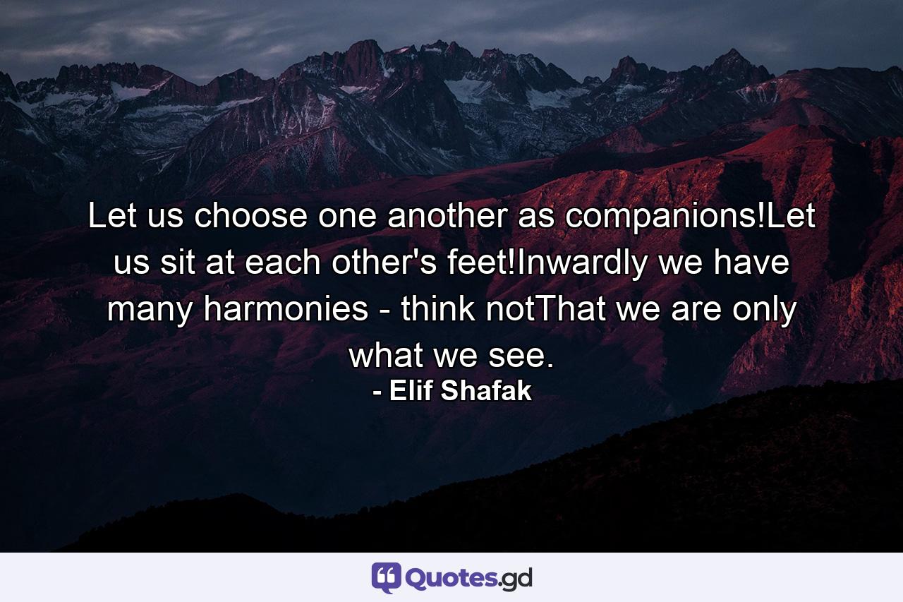 Let us choose one another as companions!Let us sit at each other's feet!Inwardly we have many harmonies - think notThat we are only what we see. - Quote by Elif Shafak