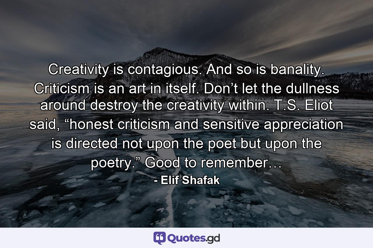 Creativity is contagious. And so is banality. Criticism is an art in itself. Don’t let the dullness around destroy the creativity within. T.S. Eliot said, “honest criticism and sensitive appreciation is directed not upon the poet but upon the poetry.” Good to remember… - Quote by Elif Shafak