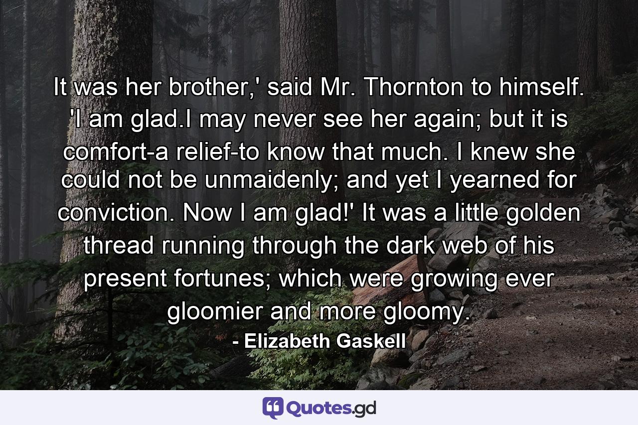 It was her brother,' said Mr. Thornton to himself. 'I am glad.I may never see her again; but it is comfort-a relief-to know that much. I knew she could not be unmaidenly; and yet I yearned for conviction. Now I am glad!' It was a little golden thread running through the dark web of his present fortunes; which were growing ever gloomier and more gloomy. - Quote by Elizabeth Gaskell