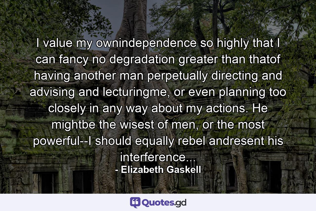 I value my ownindependence so highly that I can fancy no degradation greater than thatof having another man perpetually directing and advising and lecturingme, or even planning too closely in any way about my actions. He mightbe the wisest of men, or the most powerful--I should equally rebel andresent his interference... - Quote by Elizabeth Gaskell