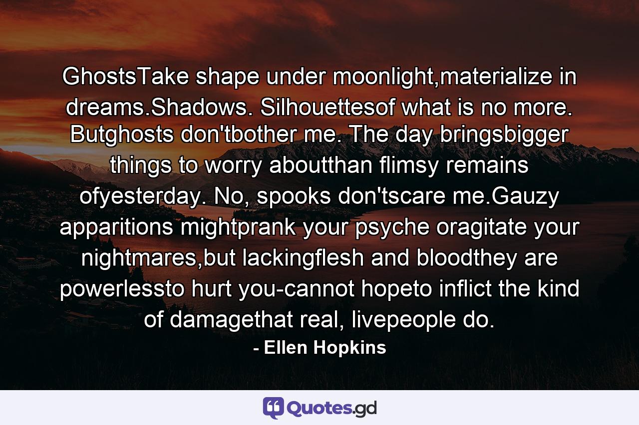 GhostsTake shape under moonlight,materialize in dreams.Shadows. Silhouettesof what is no more. Butghosts don'tbother me. The day bringsbigger things to worry aboutthan flimsy remains ofyesterday. No, spooks don'tscare me.Gauzy apparitions mightprank your psyche oragitate your nightmares,but lackingflesh and bloodthey are powerlessto hurt you-cannot hopeto inflict the kind of damagethat real, livepeople do. - Quote by Ellen Hopkins