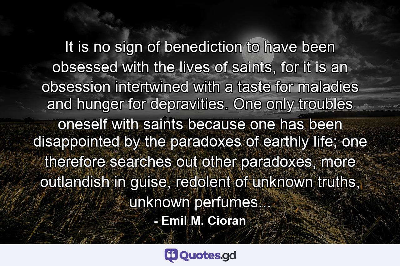 It is no sign of benediction to have been obsessed with the lives of saints, for it is an obsession intertwined with a taste for maladies and hunger for depravities. One only troubles oneself with saints because one has been disappointed by the paradoxes of earthly life; one therefore searches out other paradoxes, more outlandish in guise, redolent of unknown truths, unknown perfumes... - Quote by Emil M. Cioran