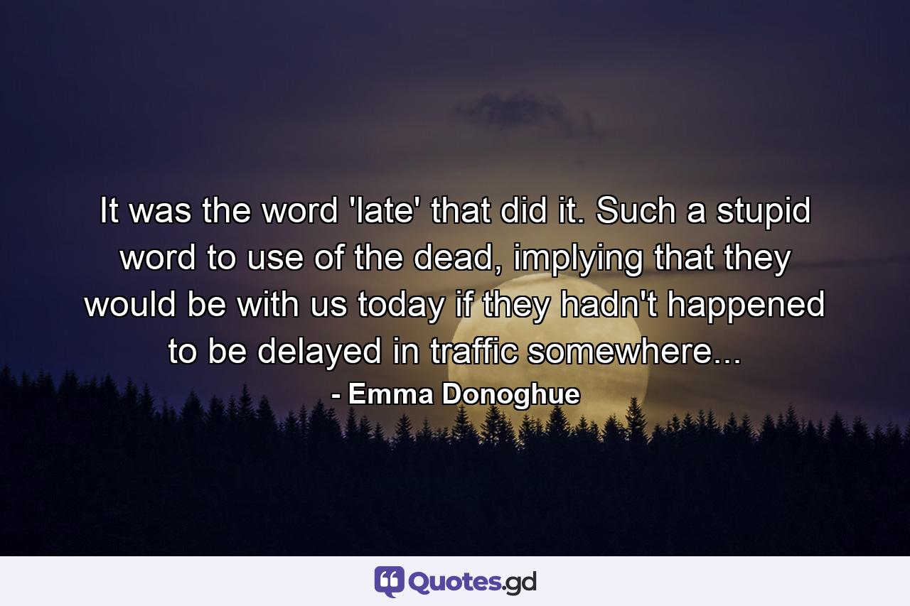 It was the word 'late' that did it. Such a stupid word to use of the dead, implying that they would be with us today if they hadn't happened to be delayed in traffic somewhere... - Quote by Emma Donoghue