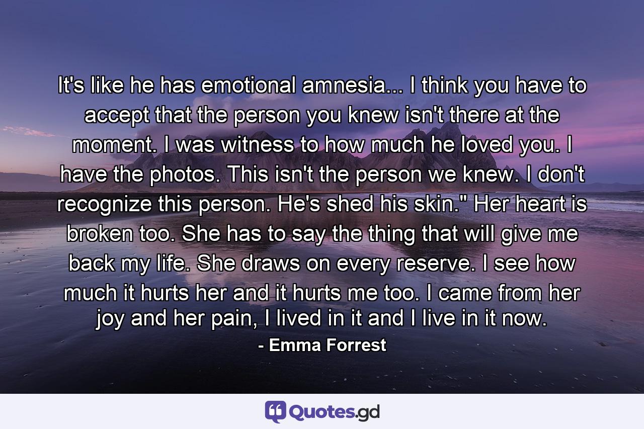 It's like he has emotional amnesia... I think you have to accept that the person you knew isn't there at the moment. I was witness to how much he loved you. I have the photos. This isn't the person we knew. I don't recognize this person. He's shed his skin.