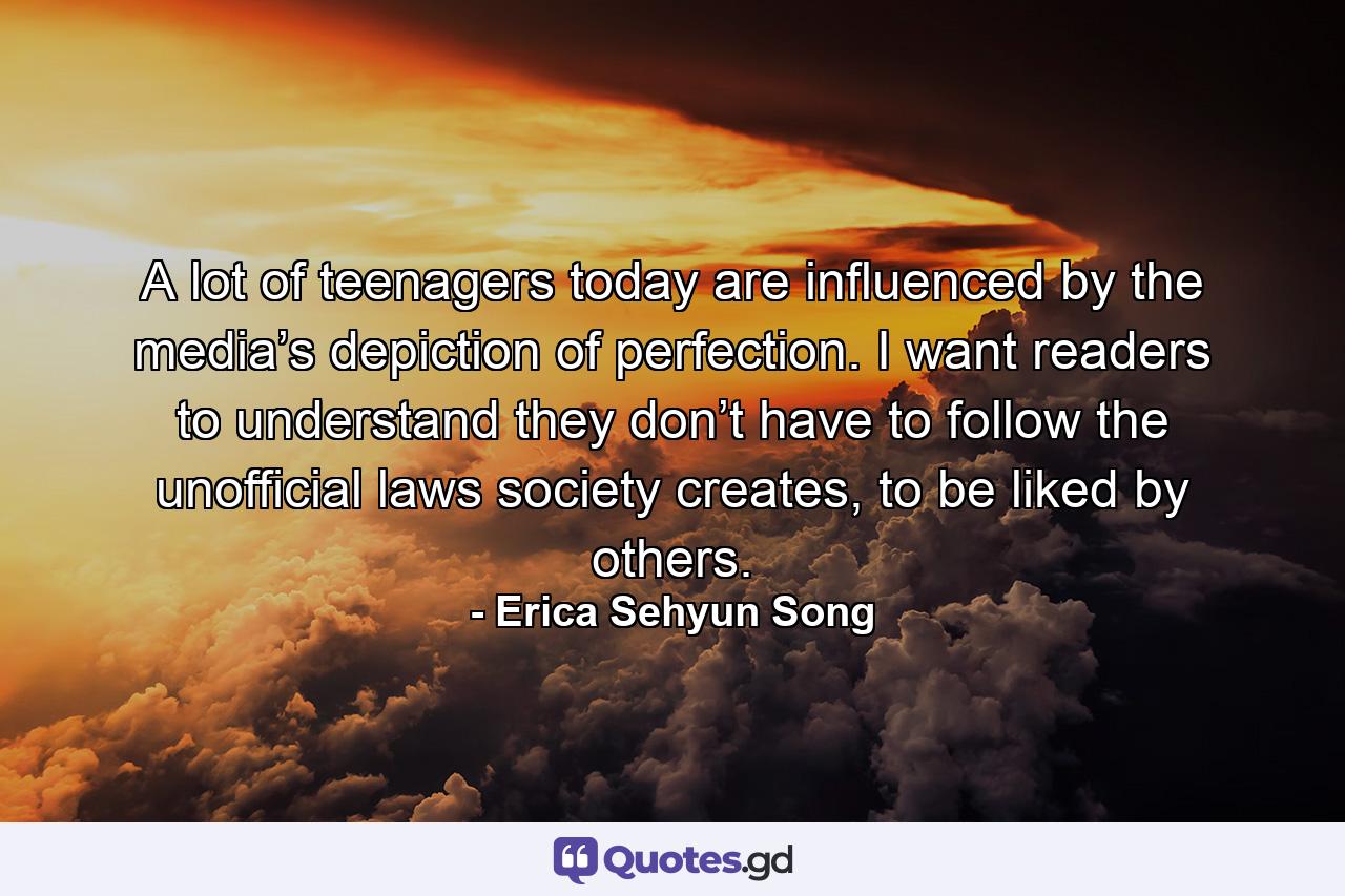 A lot of teenagers today are influenced by the media’s depiction of perfection. I want readers to understand they don’t have to follow the unofficial laws society creates, to be liked by others. - Quote by Erica Sehyun Song