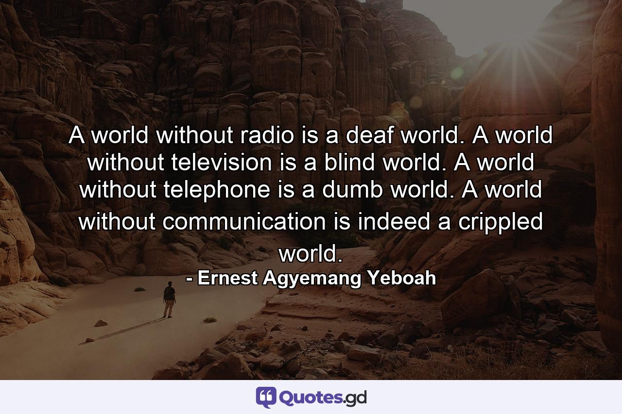 A world without radio is a deaf world. A world without television is a blind world. A world without telephone is a dumb world. A world without communication is indeed a crippled world. - Quote by Ernest Agyemang Yeboah