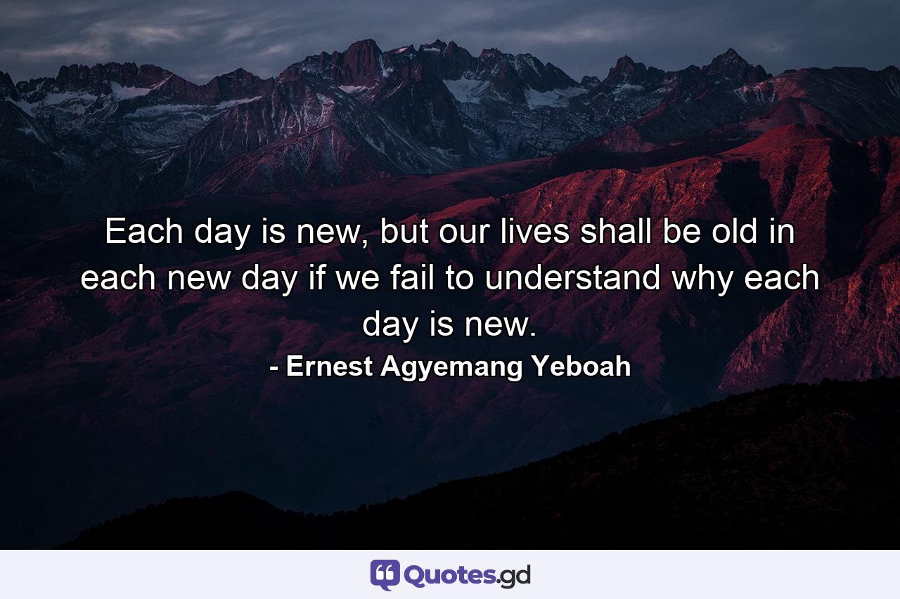 Each day is new, but our lives shall be old in each new day if we fail to understand why each day is new. - Quote by Ernest Agyemang Yeboah