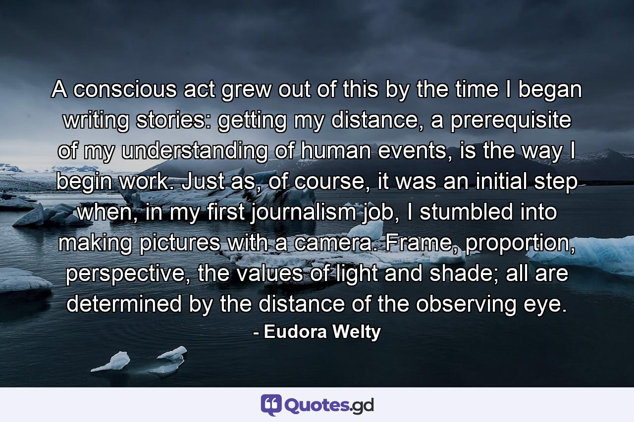 A conscious act grew out of this by the time I began writing stories: getting my distance, a prerequisite of my understanding of human events, is the way I begin work. Just as, of course, it was an initial step when, in my first journalism job, I stumbled into making pictures with a camera. Frame, proportion, perspective, the values of light and shade; all are determined by the distance of the observing eye. - Quote by Eudora Welty