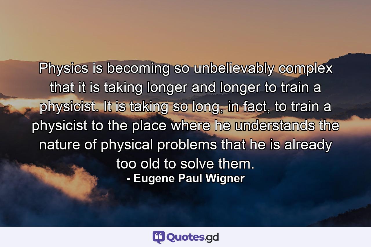 Physics is becoming so unbelievably complex that it is taking longer and longer to train a physicist. It is taking so long, in fact, to train a physicist to the place where he understands the nature of physical problems that he is already too old to solve them. - Quote by Eugene Paul Wigner