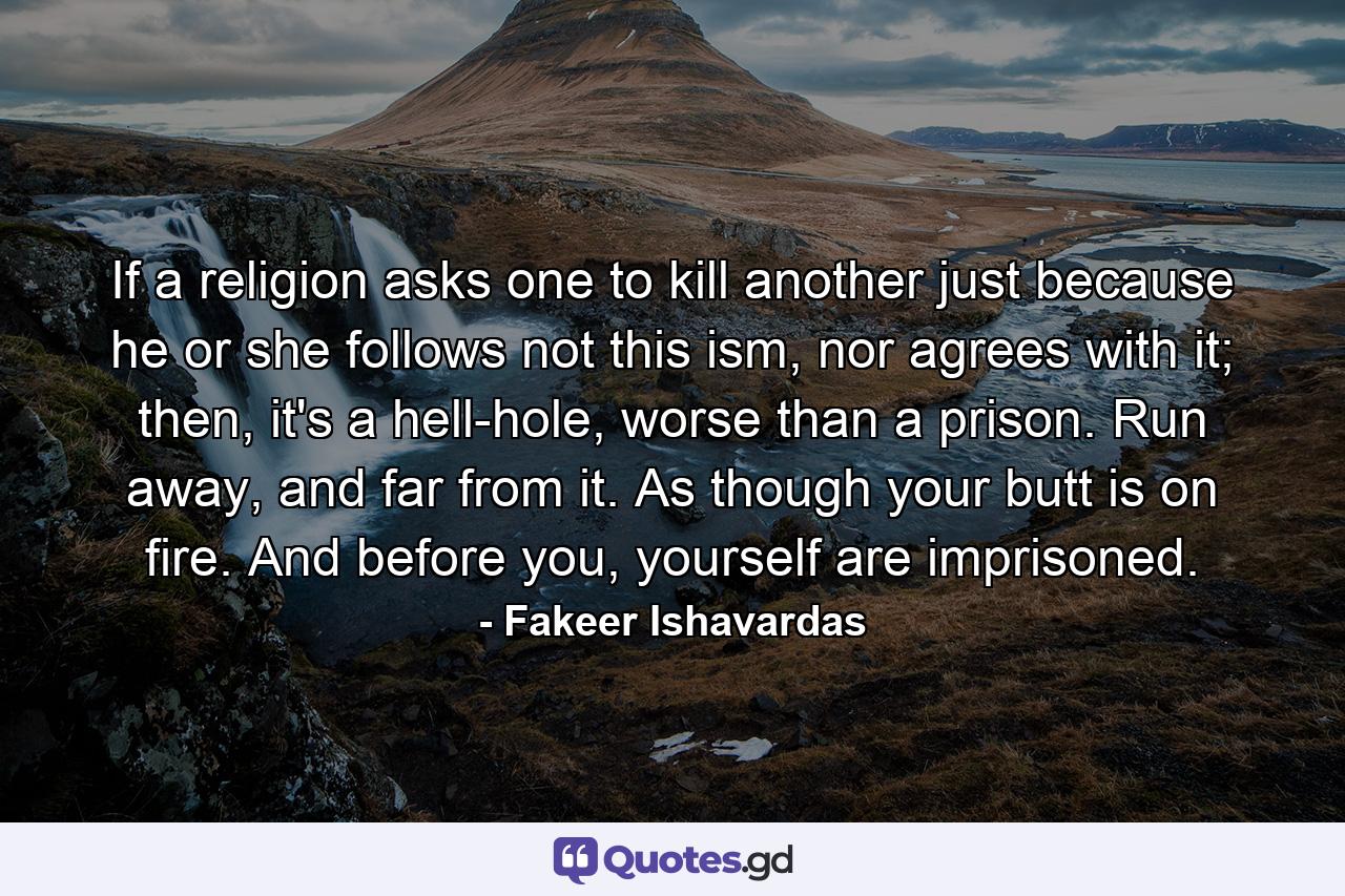 If a religion asks one to kill another just because he or she follows not this ism, nor agrees with it; then, it's a hell-hole, worse than a prison. Run away, and far from it. As though your butt is on fire. And before you, yourself are imprisoned. - Quote by Fakeer Ishavardas