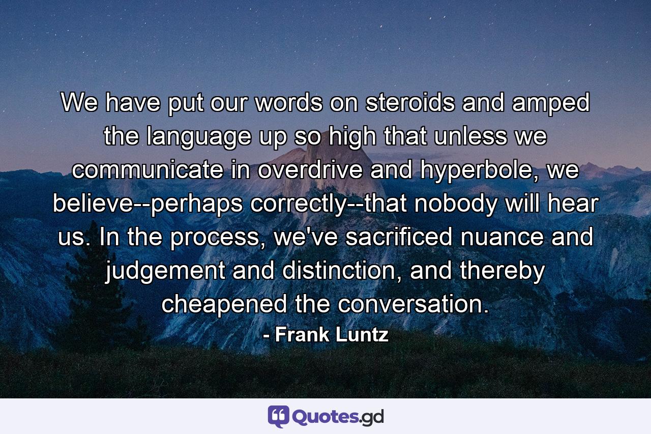 We have put our words on steroids and amped the language up so high that unless we communicate in overdrive and hyperbole, we believe--perhaps correctly--that nobody will hear us. In the process, we've sacrificed nuance and judgement and distinction, and thereby cheapened the conversation. - Quote by Frank Luntz