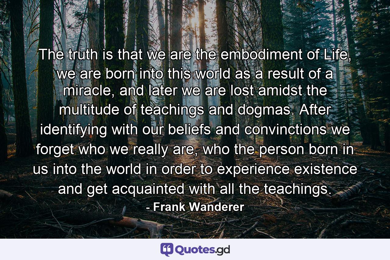 The truth is that we are the embodiment of Life, we are born into this world as a result of a miracle, and later we are lost amidst the multitude of teachings and dogmas. After identifying with our beliefs and convinctions we forget who we really are, who the person born in us into the world in order to experience existence and get acquainted with all the teachings. - Quote by Frank Wanderer