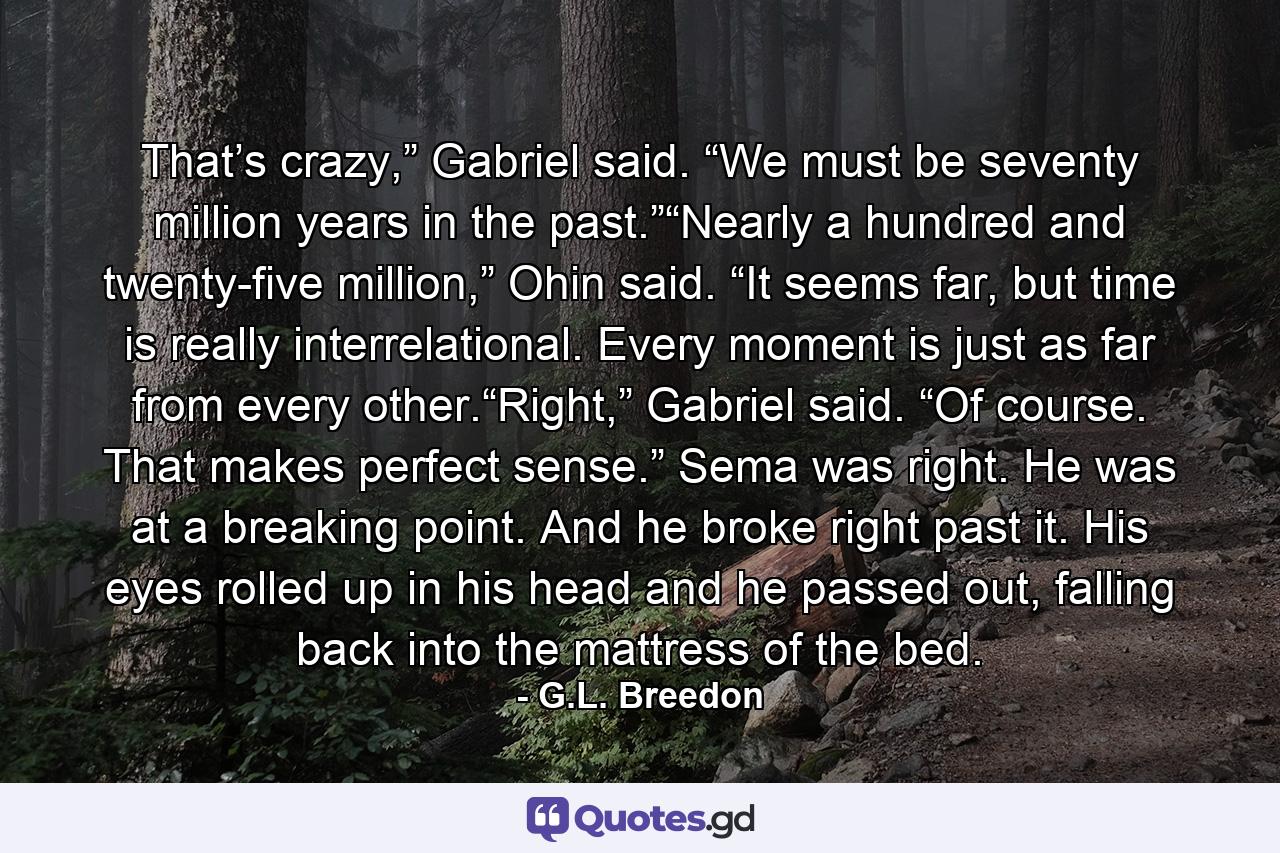 That’s crazy,” Gabriel said. “We must be seventy million years in the past.”“Nearly a hundred and twenty-five million,” Ohin said. “It seems far, but time is really interrelational. Every moment is just as far from every other.“Right,” Gabriel said. “Of course. That makes perfect sense.” Sema was right. He was at a breaking point. And he broke right past it. His eyes rolled up in his head and he passed out, falling back into the mattress of the bed. - Quote by G.L. Breedon