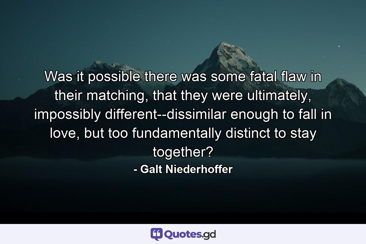 Was it possible there was some fatal flaw in their matching, that they were ultimately, impossibly different--dissimilar enough to fall in love, but too fundamentally distinct to stay together? - Quote by Galt Niederhoffer