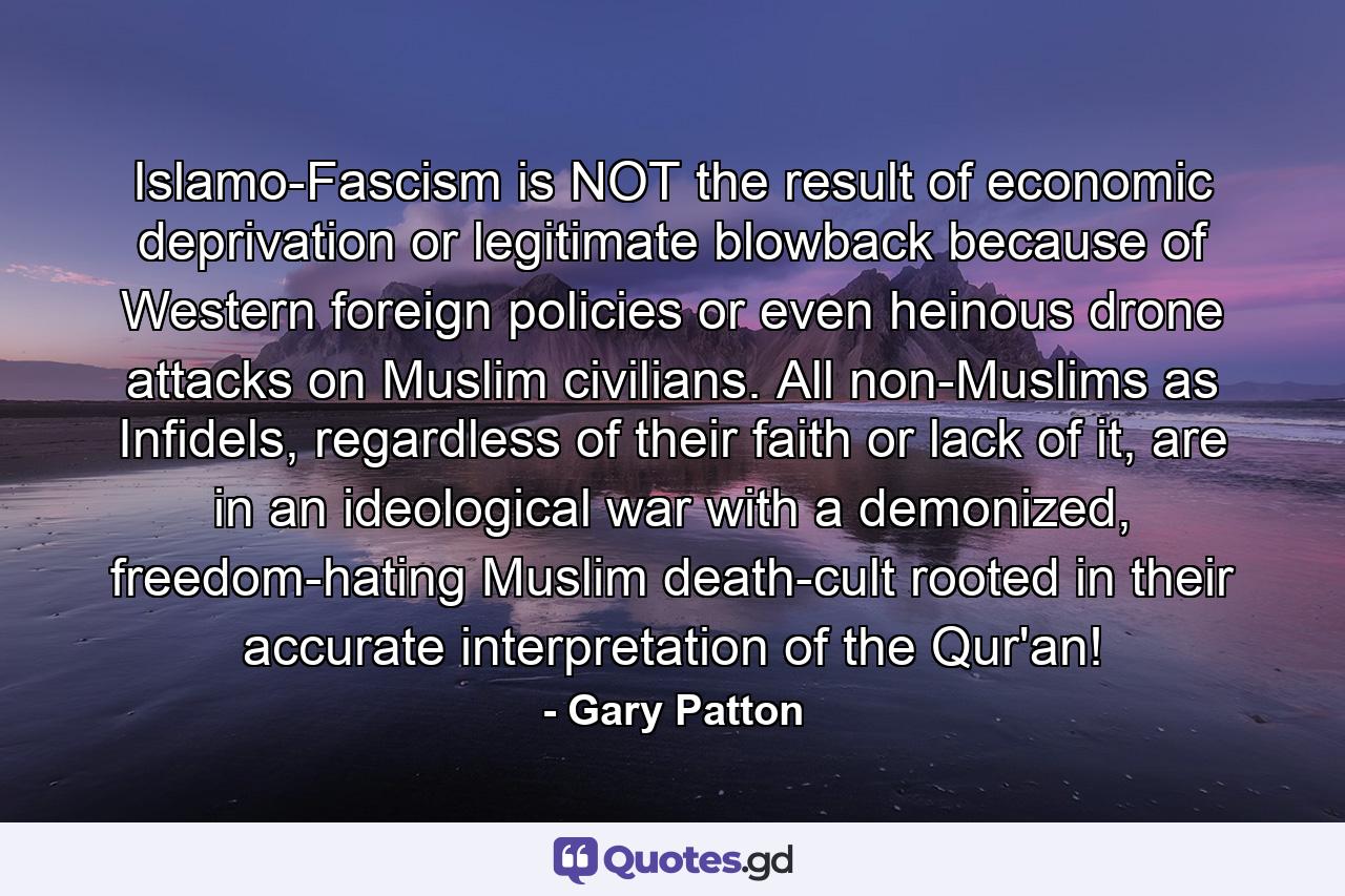 Islamo-Fascism is NOT the result of economic deprivation or legitimate blowback because of Western foreign policies or even heinous drone attacks on Muslim civilians. All non-Muslims as Infidels, regardless of their faith or lack of it, are in an ideological war with a demonized, freedom-hating Muslim death-cult rooted in their accurate interpretation of the Qur'an! - Quote by Gary Patton