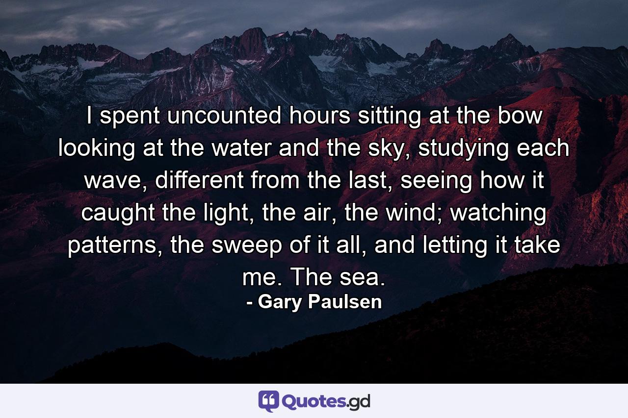 I spent uncounted hours sitting at the bow looking at the water and the sky, studying each wave, different from the last, seeing how it caught the light, the air, the wind; watching patterns, the sweep of it all, and letting it take me. The sea. - Quote by Gary Paulsen