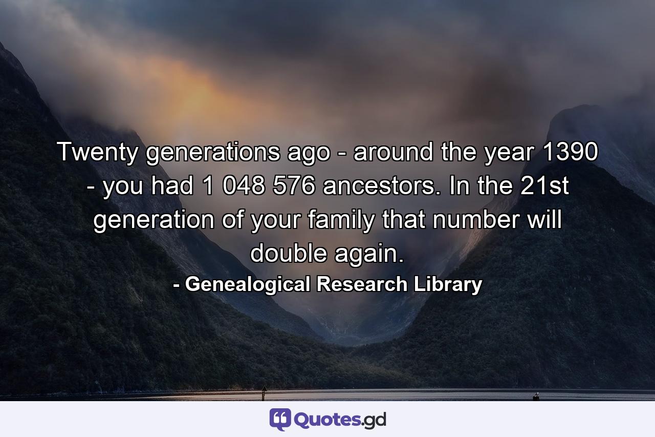 Twenty generations ago - around the year 1390 - you had 1 048 576 ancestors. In the 21st generation of your family that number will double again. - Quote by Genealogical Research Library