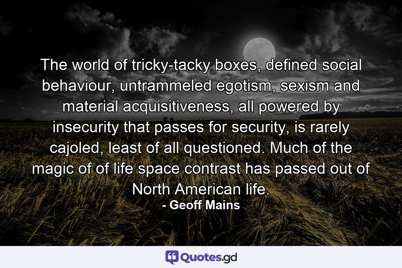 The world of tricky-tacky boxes, defined social behaviour, untrammeled egotism, sexism and material acquisitiveness, all powered by insecurity that passes for security, is rarely cajoled, least of all questioned. Much of the magic of of life space contrast has passed out of North American life. - Quote by Geoff Mains