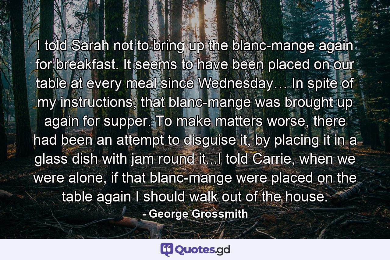 I told Sarah not to bring up the blanc-mange again for breakfast. It seems to have been placed on our table at every meal since Wednesday… In spite of my instructions, that blanc-mange was brought up again for supper. To make matters worse, there had been an attempt to disguise it, by placing it in a glass dish with jam round it...I told Carrie, when we were alone, if that blanc-mange were placed on the table again I should walk out of the house. - Quote by George Grossmith