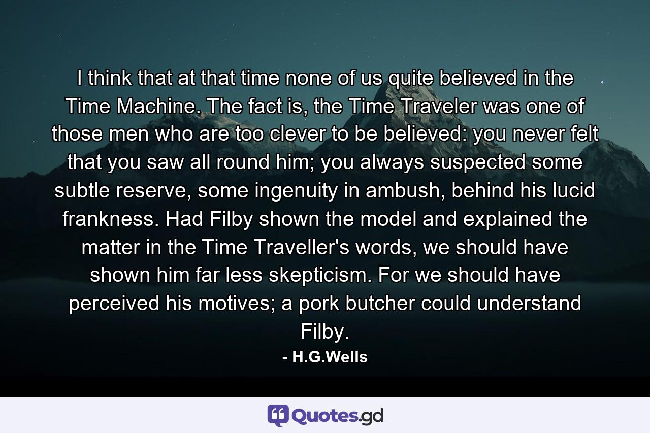 I think that at that time none of us quite believed in the Time Machine. The fact is, the Time Traveler was one of those men who are too clever to be believed: you never felt that you saw all round him; you always suspected some subtle reserve, some ingenuity in ambush, behind his lucid frankness. Had Filby shown the model and explained the matter in the Time Traveller's words, we should have shown him far less skepticism. For we should have perceived his motives; a pork butcher could understand Filby. - Quote by H.G.Wells