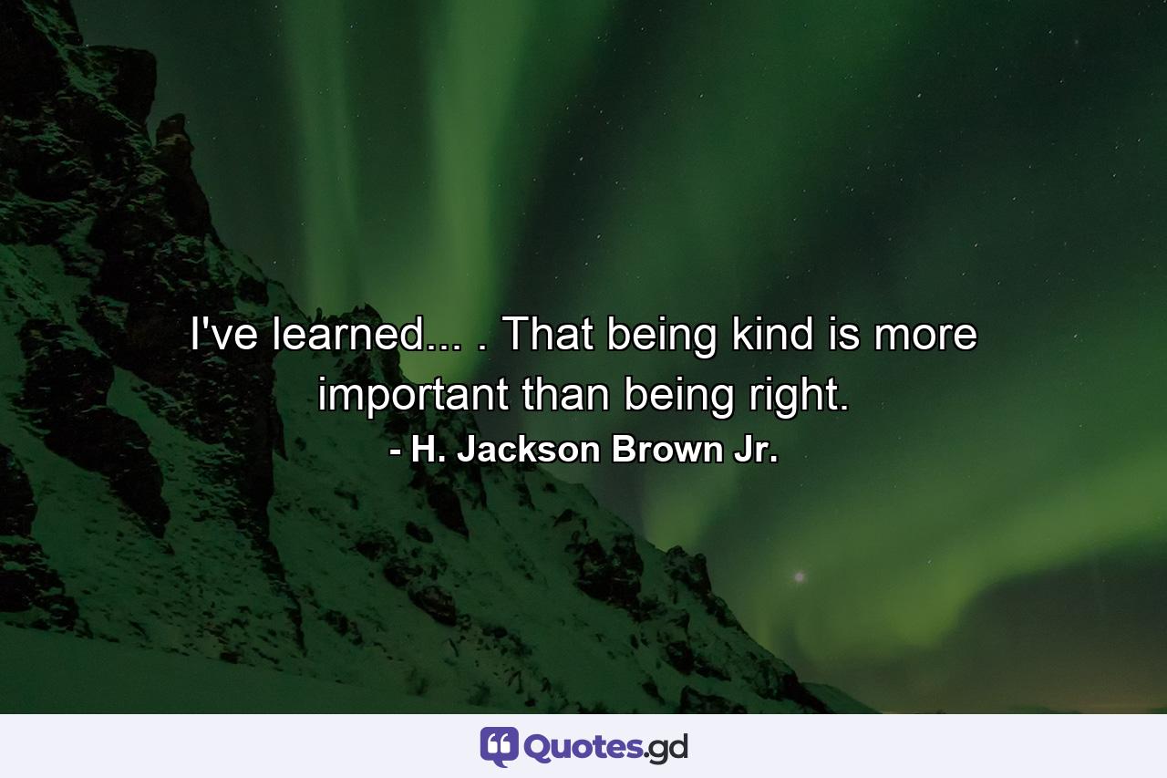 I've learned... . That being kind is more important than being right. - Quote by H. Jackson Brown Jr.