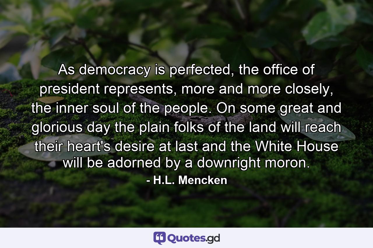 As democracy is perfected, the office of president represents, more and more closely, the inner soul of the people. On some great and glorious day the plain folks of the land will reach their heart's desire at last and the White House will be adorned by a downright moron. - Quote by H.L. Mencken