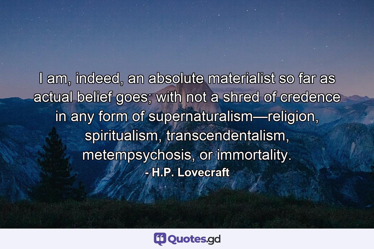 I am, indeed, an absolute materialist so far as actual belief goes; with not a shred of credence in any form of supernaturalism—religion, spiritualism, transcendentalism, metempsychosis, or immortality. - Quote by H.P. Lovecraft