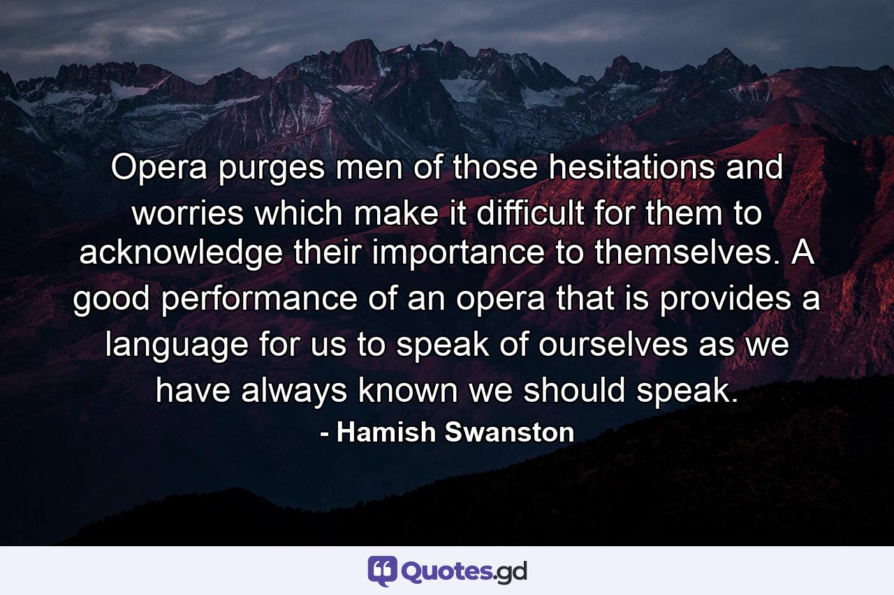 Opera purges men of those hesitations and worries which make it difficult for them to acknowledge their importance to themselves. A good performance of an opera  that is  provides a language for us to speak of ourselves as we have always known we should speak. - Quote by Hamish Swanston