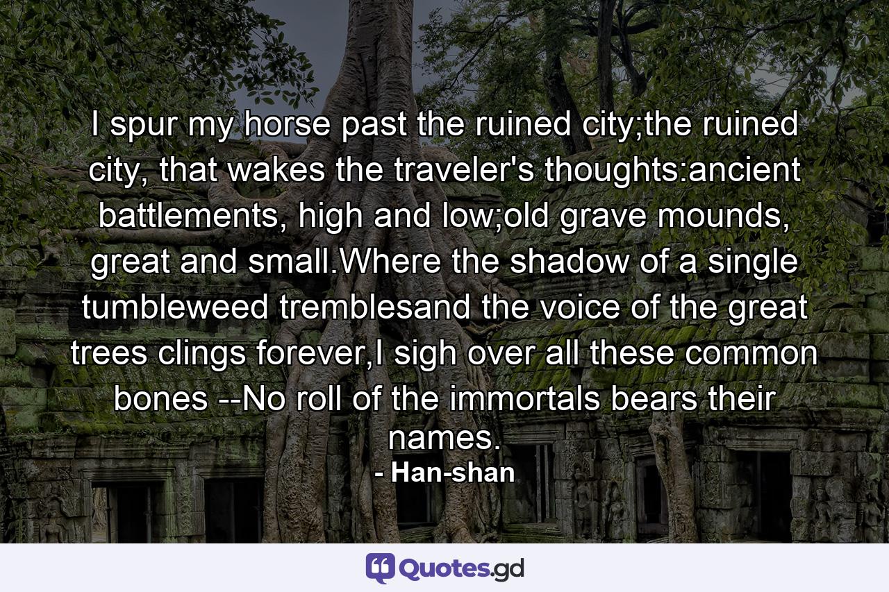 I spur my horse past the ruined city;the ruined city, that wakes the traveler's thoughts:ancient battlements, high and low;old grave mounds, great and small.Where the shadow of a single tumbleweed tremblesand the voice of the great trees clings forever,I sigh over all these common bones --No roll of the immortals bears their names. - Quote by Han-shan