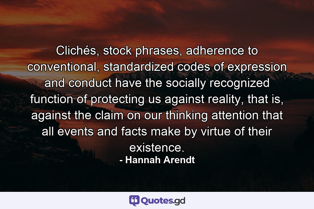 Clichés, stock phrases, adherence to conventional, standardized codes of expression and conduct have the socially recognized function of protecting us against reality, that is, against the claim on our thinking attention that all events and facts make by virtue of their existence. - Quote by Hannah Arendt