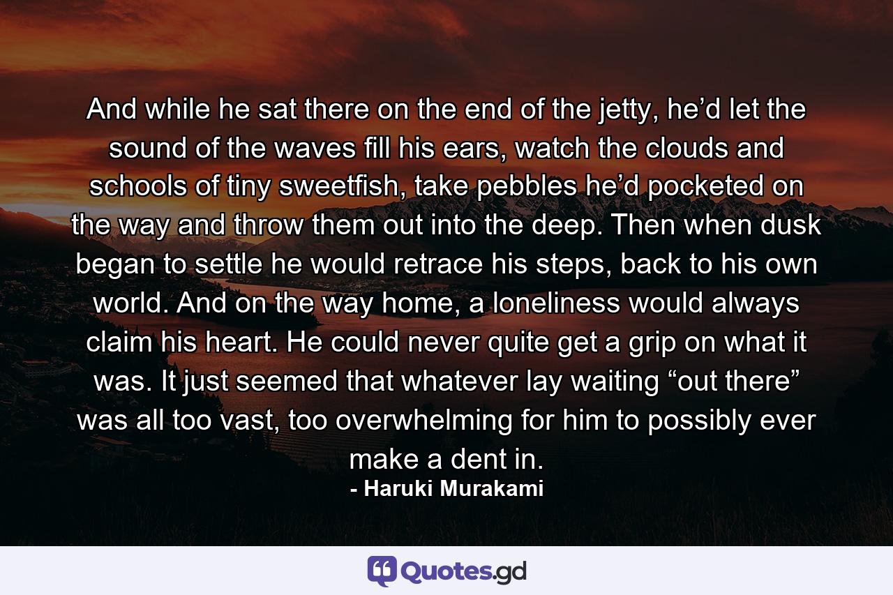 And while he sat there on the end of the jetty, he’d let the sound of the waves fill his ears, watch the clouds and schools of tiny sweetfish, take pebbles he’d pocketed on the way and throw them out into the deep. Then when dusk began to settle he would retrace his steps, back to his own world. And on the way home, a loneliness would always claim his heart. He could never quite get a grip on what it was. It just seemed that whatever lay waiting “out there” was all too vast, too overwhelming for him to possibly ever make a dent in. - Quote by Haruki Murakami