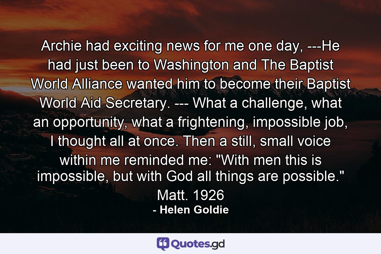 Archie had exciting news for me one day, ---He had just been to Washington and The Baptist World Alliance wanted him to become their Baptist World Aid Secretary. --- What a challenge, what an opportunity, what a frightening, impossible job, I thought all at once. Then a still, small voice within me reminded me: 