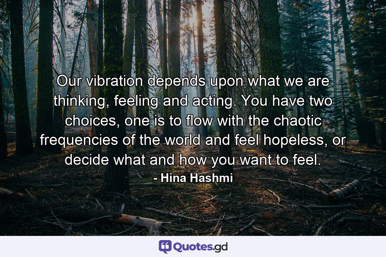 Our vibration depends upon what we are thinking, feeling and acting. You have two choices, one is to flow with the chaotic frequencies of the world and feel hopeless, or decide what and how you want to feel. - Quote by Hina Hashmi