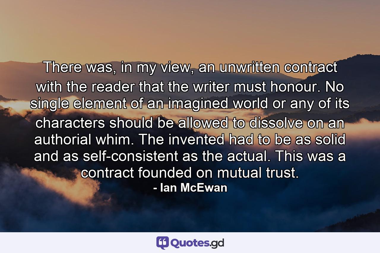 There was, in my view, an unwritten contract with the reader that the writer must honour. No single element of an imagined world or any of its characters should be allowed to dissolve on an authorial whim. The invented had to be as solid and as self-consistent as the actual. This was a contract founded on mutual trust. - Quote by Ian McEwan