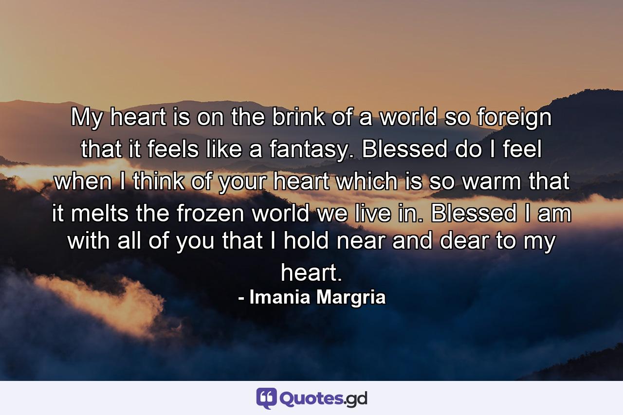 My heart is on the brink of a world so foreign that it feels like a fantasy. Blessed do I feel when I think of your heart which is so warm that it melts the frozen world we live in. Blessed I am with all of you that I hold near and dear to my heart. - Quote by Imania Margria