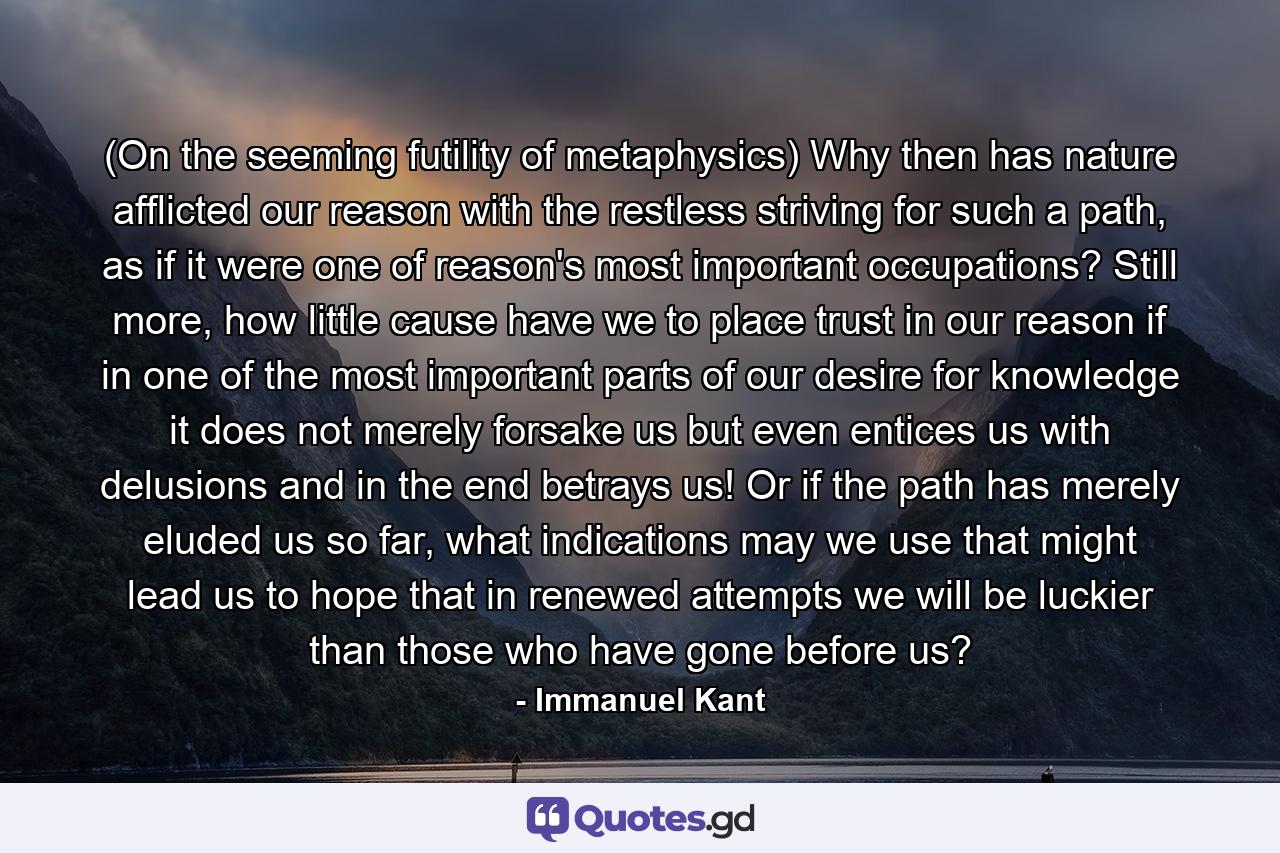 (On the seeming futility of metaphysics) Why then has nature afflicted our reason with the restless striving for such a path, as if it were one of reason's most important occupations? Still more, how little cause have we to place trust in our reason if in one of the most important parts of our desire for knowledge it does not merely forsake us but even entices us with delusions and in the end betrays us! Or if the path has merely eluded us so far, what indications may we use that might lead us to hope that in renewed attempts we will be luckier than those who have gone before us? - Quote by Immanuel Kant